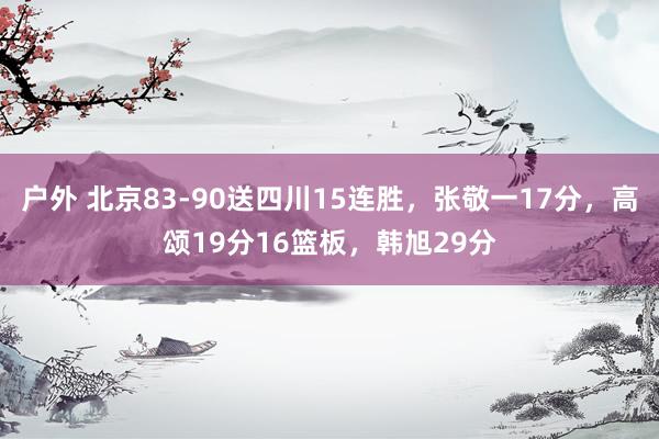 户外 北京83-90送四川15连胜，张敬一17分，高颂19分16篮板，韩旭29分