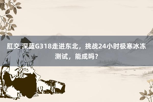 肛交 深蓝G318走进东北，挑战24小时极寒冰冻测试，能成吗？