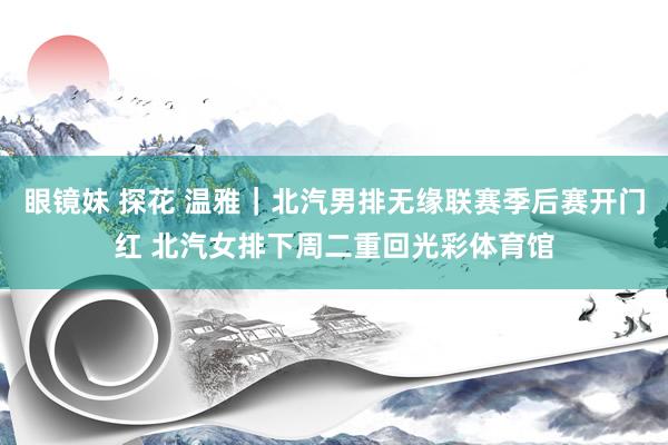 眼镜妹 探花 温雅｜北汽男排无缘联赛季后赛开门红 北汽女排下周二重回光彩体育馆