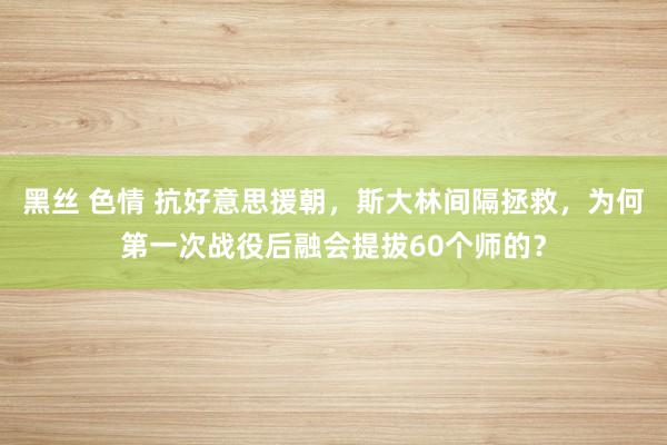 黑丝 色情 抗好意思援朝，斯大林间隔拯救，为何第一次战役后融会提拔60个师的？