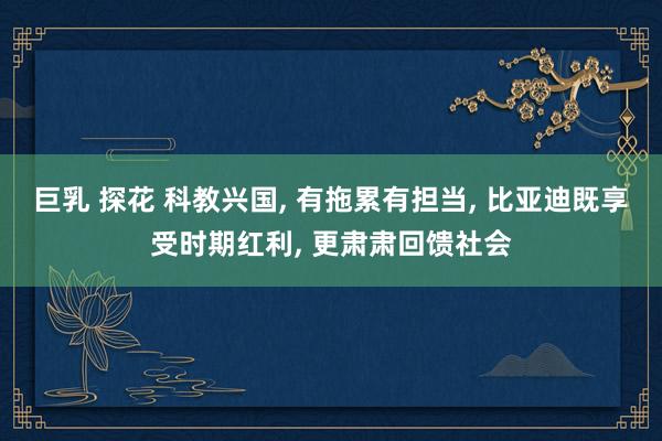 巨乳 探花 科教兴国， 有拖累有担当， 比亚迪既享受时期红利， 更肃肃回馈社会