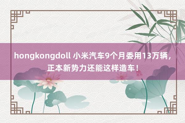 hongkongdoll 小米汽车9个月委用13万辆，正本新势力还能这样造车！