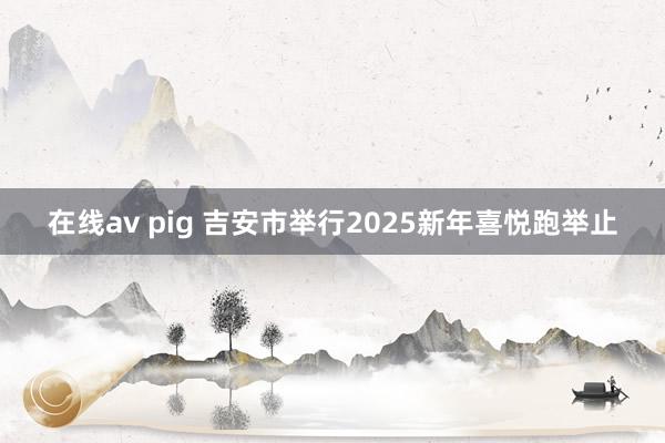 在线av pig 吉安市举行2025新年喜悦跑举止