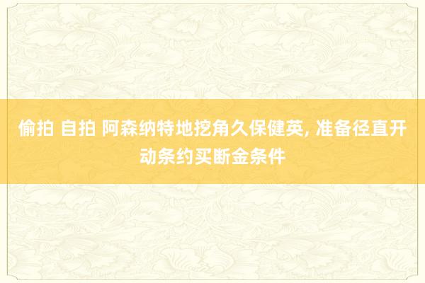 偷拍 自拍 阿森纳特地挖角久保健英， 准备径直开动条约买断金条件