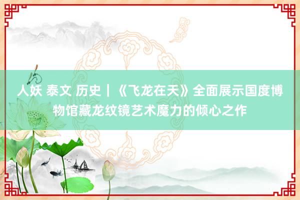 人妖 泰文 历史｜《飞龙在天》全面展示国度博物馆藏龙纹镜艺术魔力的倾心之作