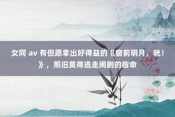 女同 av 有但愿拿出好得益的《窗前明月，咣！》，照旧莫得逃走闹剧的宿命