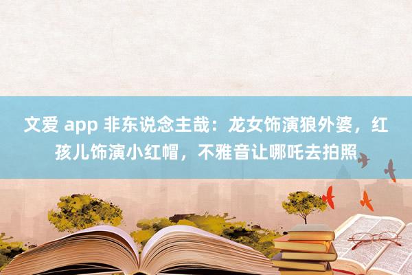 文爱 app 非东说念主哉：龙女饰演狼外婆，红孩儿饰演小红帽，不雅音让哪吒去拍照