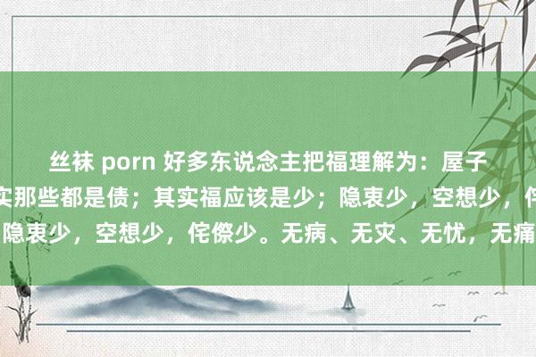 丝袜 porn 好多东说念主把福理解为：屋子多、车子多，钱多，其实那些都是债；其实福应该是少；隐衷少，空想少，侘傺少。无病、无灾、无忧，无痛即是福