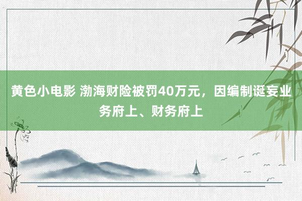 黄色小电影 渤海财险被罚40万元，因编制诞妄业务府上、财务府上