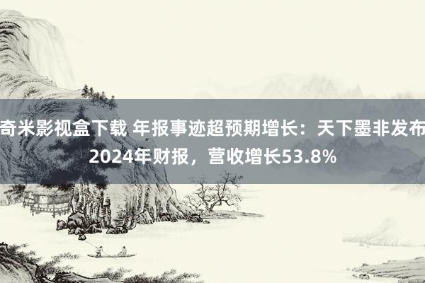 奇米影视盒下载 年报事迹超预期增长：天下墨非发布2024年财报，营收增长53.8%