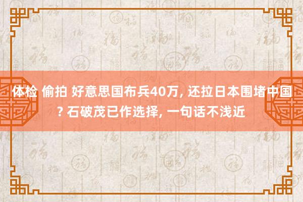 体检 偷拍 好意思国布兵40万， 还拉日本围堵中国? 石破茂已作选择， 一句话不浅近