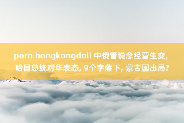 porn hongkongdoll 中俄管说念经营生变， 哈国总统对华表态， 9个字落下， 蒙古国出局?