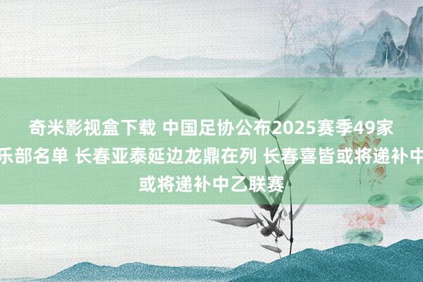 奇米影视盒下载 中国足协公布2025赛季49家准入俱乐部名单 长春亚泰延边龙鼎在列 长春喜皆或将递补中乙联赛