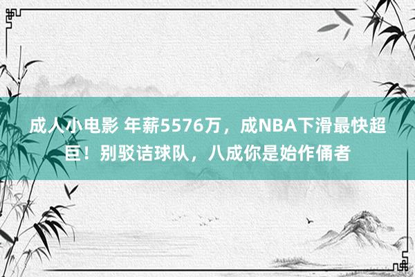 成人小电影 年薪5576万，成NBA下滑最快超巨！别驳诘球队，八成你是始作俑者