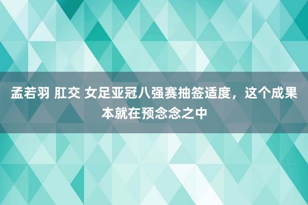 孟若羽 肛交 女足亚冠八强赛抽签适度，这个成果本就在预念念之中