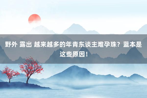 野外 露出 越来越多的年青东谈主难孕珠？蓝本是这些原因！