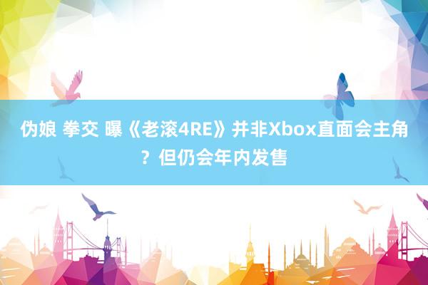 伪娘 拳交 曝《老滚4RE》并非Xbox直面会主角？但仍会年内发售