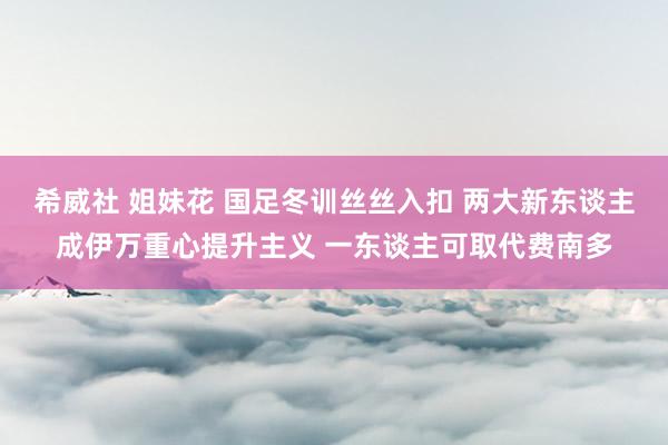 希威社 姐妹花 国足冬训丝丝入扣 两大新东谈主成伊万重心提升主义 一东谈主可取代费南多