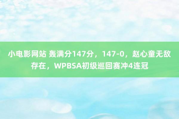 小电影网站 轰满分147分，147-0，赵心童无敌存在，WPBSA初级巡回赛冲4连冠