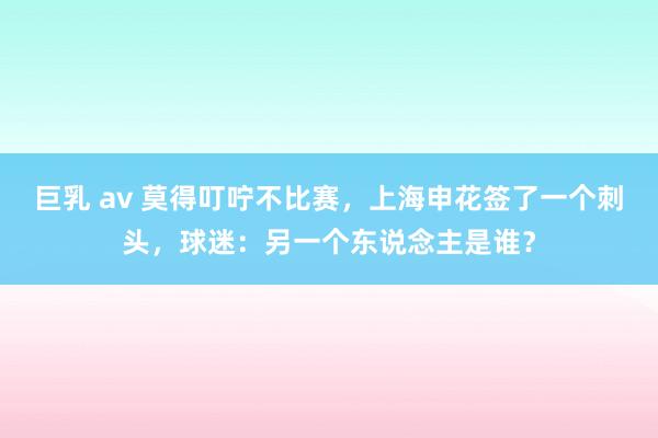 巨乳 av 莫得叮咛不比赛，上海申花签了一个刺头，球迷：另一个东说念主是谁？