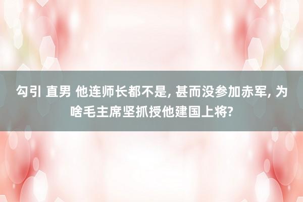 勾引 直男 他连师长都不是， 甚而没参加赤军， 为啥毛主席坚抓授他建国上将?