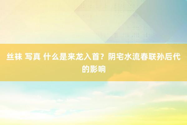 丝袜 写真 什么是来龙入首？阴宅水流春联孙后代的影响