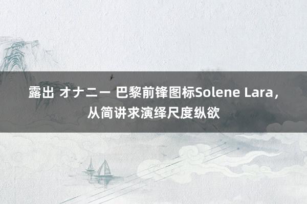 露出 オナニー 巴黎前锋图标Solene Lara，从简讲求演绎尺度纵欲