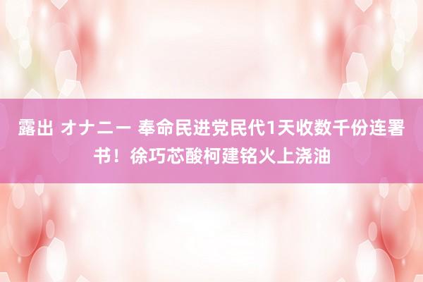 露出 オナニー 奉命民进党民代1天收数千份连署书！徐巧芯酸柯建铭火上浇油