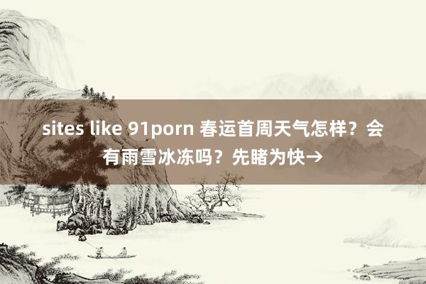 sites like 91porn 春运首周天气怎样？会有雨雪冰冻吗？先睹为快→