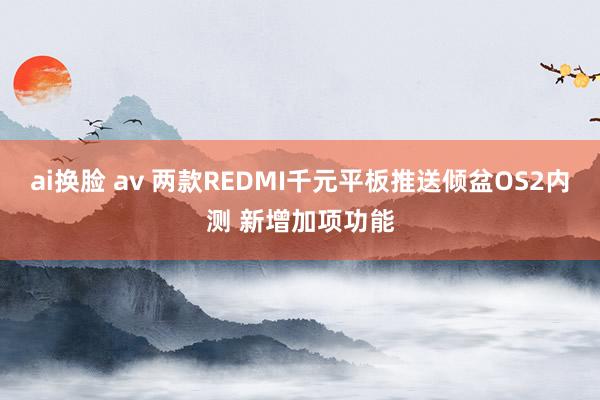 ai换脸 av 两款REDMI千元平板推送倾盆OS2内测 新增加项功能