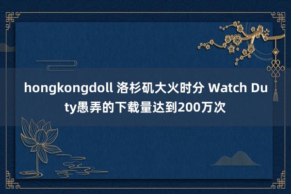 hongkongdoll 洛杉矶大火时分 Watch Duty愚弄的下载量达到200万次