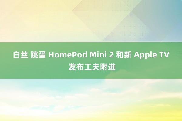 白丝 跳蛋 HomePod Mini 2 和新 Apple TV 发布工夫附进