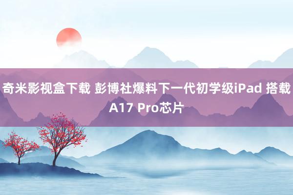 奇米影视盒下载 彭博社爆料下一代初学级iPad 搭载A17 Pro芯片