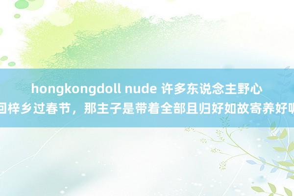 hongkongdoll nude 许多东说念主野心回梓乡过春节，那主子是带着全部且归好如故寄养好呢