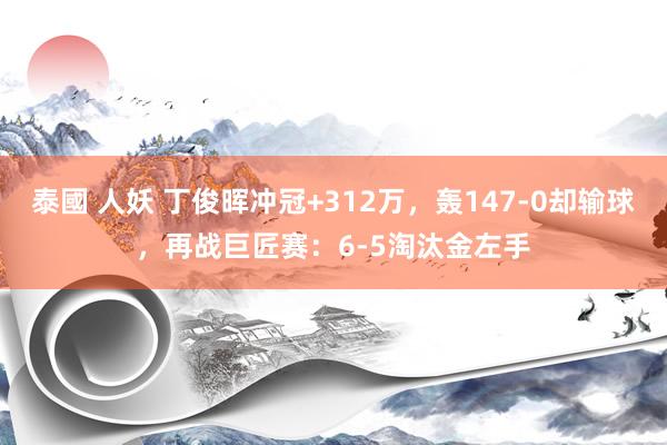 泰國 人妖 丁俊晖冲冠+312万，轰147-0却输球，再战巨匠赛：6-5淘汰金左手