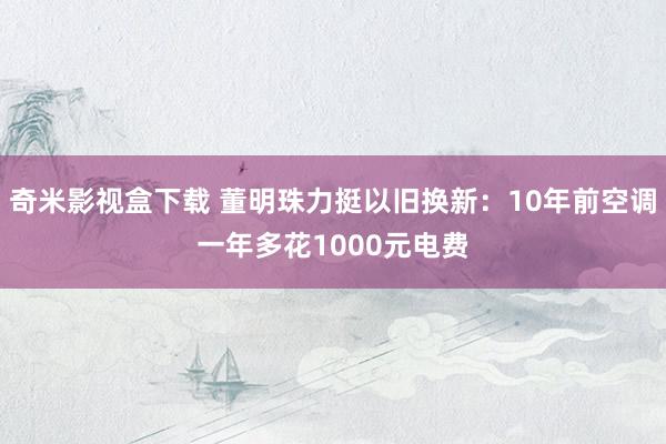 奇米影视盒下载 董明珠力挺以旧换新：10年前空调一年多花1000元电费