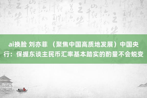 ai换脸 刘亦菲 （聚焦中国高质地发展）中国央行：保握东谈主民币汇率基本踏实的酌量不会蜕变