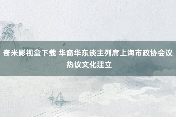 奇米影视盒下载 华裔华东谈主列席上海市政协会议 热议文化建立