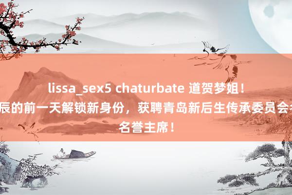 lissa_sex5 chaturbate 道贺梦姐！陈梦在生辰的前一天解锁新身份，获聘青岛新后生传承委员会名誉主席！