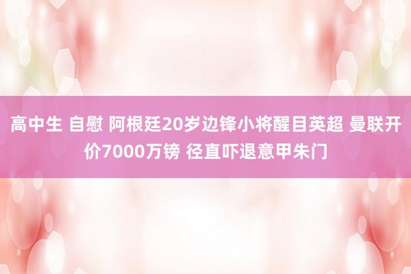 高中生 自慰 阿根廷20岁边锋小将醒目英超 曼联开价7000万镑 径直吓退意甲朱门