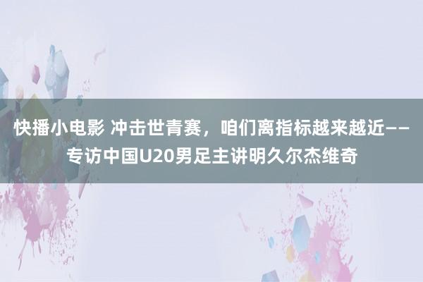 快播小电影 冲击世青赛，咱们离指标越来越近——专访中国U20男足主讲明久尔杰维奇