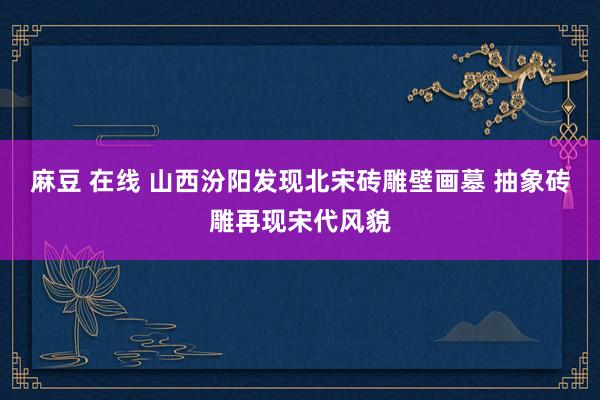 麻豆 在线 山西汾阳发现北宋砖雕壁画墓 抽象砖雕再现宋代风貌