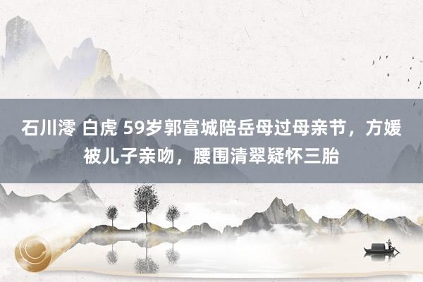 石川澪 白虎 59岁郭富城陪岳母过母亲节，方媛被儿子亲吻，腰围清翠疑怀三胎