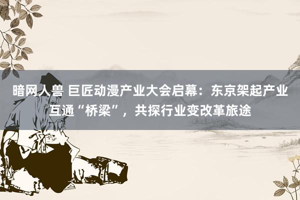 暗网人兽 巨匠动漫产业大会启幕：东京架起产业互通“桥梁”，共探行业变改革旅途