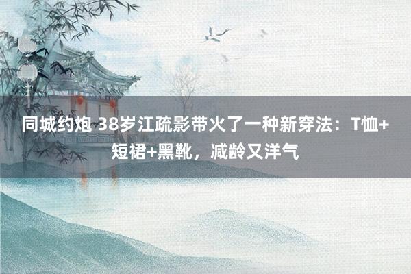 同城约炮 38岁江疏影带火了一种新穿法：T恤+短裙+黑靴，减龄又洋气
