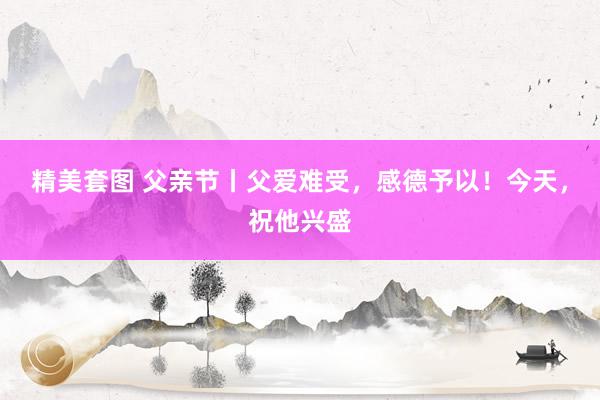 精美套图 父亲节丨父爱难受，感德予以！今天，祝他兴盛