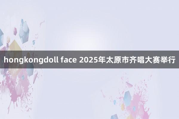 hongkongdoll face 2025年太原市齐唱大赛举行
