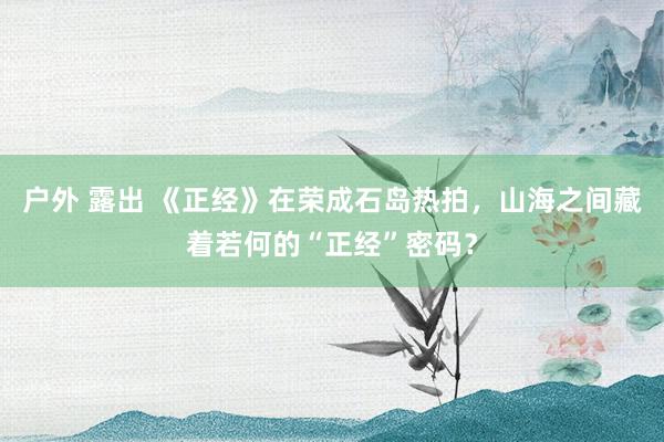 户外 露出 《正经》在荣成石岛热拍，山海之间藏着若何的“正经”密码？