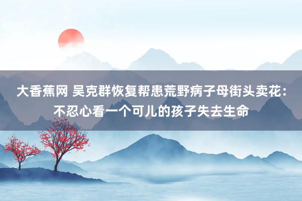 大香蕉网 吴克群恢复帮患荒野病子母街头卖花：不忍心看一个可儿的孩子失去生命