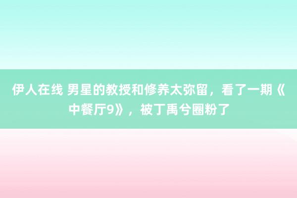 伊人在线 男星的教授和修养太弥留，看了一期《中餐厅9》，被丁禹兮圈粉了